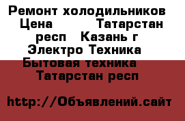 Ремонт холодильников › Цена ­ 300 - Татарстан респ., Казань г. Электро-Техника » Бытовая техника   . Татарстан респ.